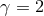 γ = 2